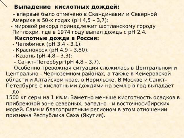  Выпадение кислотных дождей:  - впервые было отмечено в Скандинавии и Северной Америке в 50-х годах (рН 4,5 – 3,7);  - мировой рекорд принадлежит шотланскому городу Питлохри, где в 1974 году выпал дождь с рН 2,4.  Кислотные дожди в России:  - Челябинск (рН 3,4 - 3,1);  - Красноярск (рН 4,9 – 3,80);  - Казань (рН 4,8 - 3,3);  - Санкт–Петербург(рН 4,8 - 3,7).  Особенно тревожная ситуация сложилась в Центральном и Центрально - Черноземном районах, а также в Кемеровской области и Алтайском крае, в Норильске. В Москве и Санкт- Петербурге с кислотными дождями на землю в год выпадает до 1500 кг серы на 1 кв.м. Заметно меньше кислотность осадков в прибрежной зоне северных, западно - и восточносибирских морей. Самым благоприятным регионом в этом отношении признана Республика Саха (Якутия). 