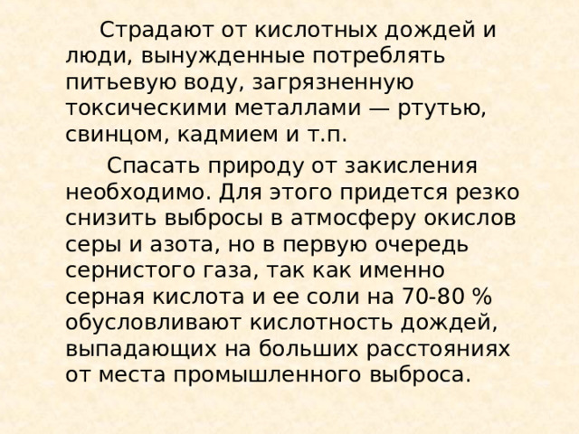  Страдают от кислотных дождей и люди, вынужденные потреблять питьевую воду, загрязненную токсическими металлами — ртутью, свинцом, кадмием и т.п.  Спасать природу от закисления необходимо. Для этого придется резко снизить выбросы в атмосферу окислов серы и азота, но в первую очередь сернистого газа, так как именно серная кислота и ее соли на 70-80 % обусловливают кислотность дождей, выпадающих на больших расстояниях от места промышленного выброса. 