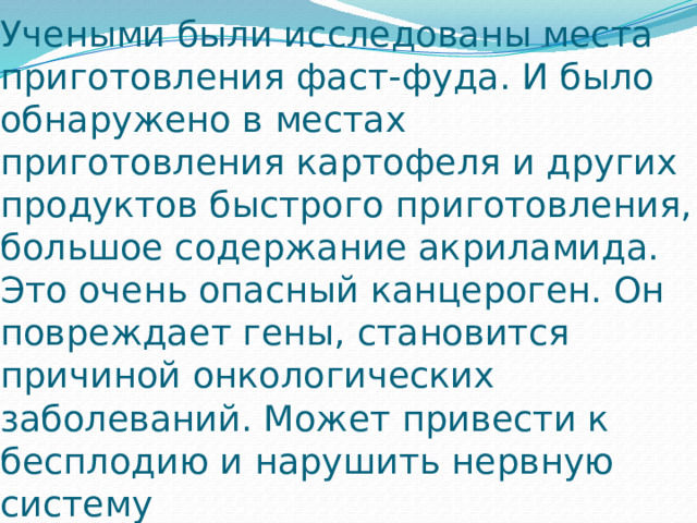 Учеными были исследованы места приготовления фаст-фуда. И было обнаружено в местах приготовления картофеля и других продуктов быстрого приготовления, большое содержание акриламида. Это очень опасный канцероген. Он повреждает гены, становится причиной онкологических заболеваний. Может привести к бесплодию и нарушить нервную систему 