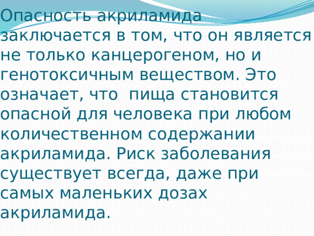 Опасность акриламида заключается в том, что он является не только канцерогеном, но и генотоксичным веществом. Это означает, что  пища становится опасной для человека при любом количественном содержании акриламида. Риск заболевания существует всегда, даже при самых маленьких дозах акриламида. 