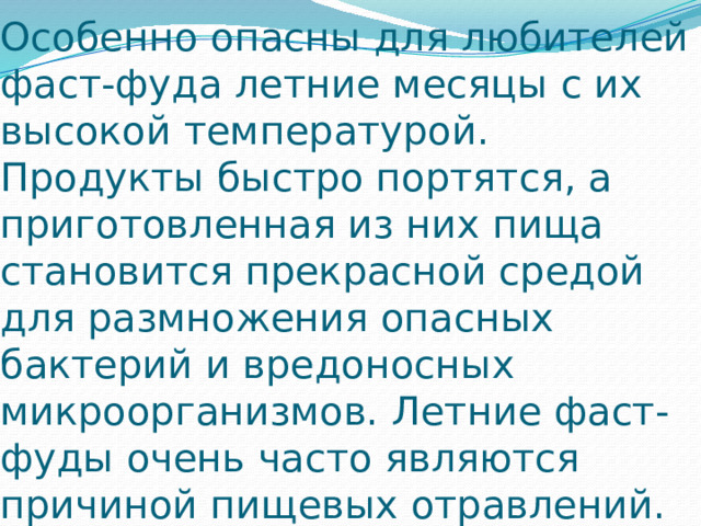 Особенно опасны для любителей фаст-фуда летние месяцы с их высокой температурой. Продукты быстро портятся, а приготовленная из них пища становится прекрасной средой для размножения опасных бактерий и вредоносных микроорганизмов. Летние фаст-фуды очень часто являются причиной пищевых отравлений.  