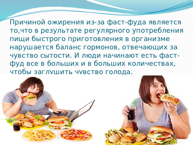 Причиной ожирения из-за фаст-фуда является то,что в результате регулярного употребления пищи быстрого приготовления в организме нарушается баланс гормонов, отвечающих за чувство сытости. И люди начинают есть фаст-фуд все в больших и в больших количествах, чтобы заглушить чувство голода. 