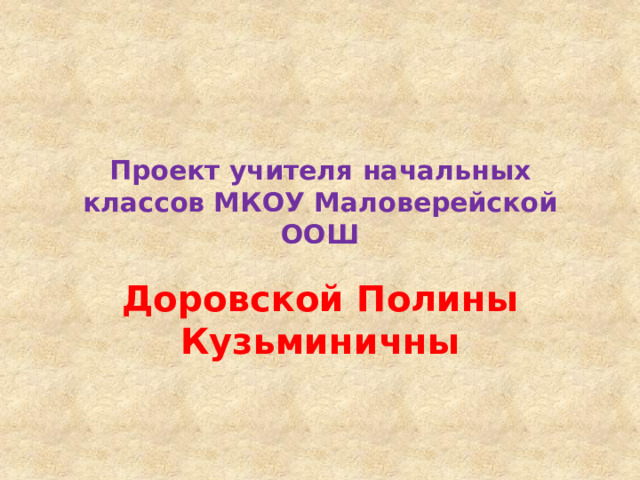 Проект учителя начальных классов МКОУ Маловерейской ООШ Доровской Полины Кузьминичны 