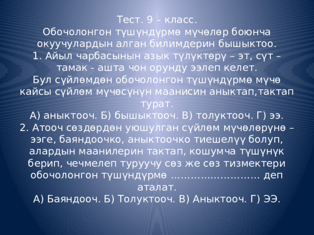 Тест. 9 – класс.  Обочолонгон түшүндүрмө мүчөлөр боюнча окуучулардын алган билимдерин бышыктоо.  1. Айыл чарбасынын азык түлүктөрү – эт, сүт – тамак - ашта чон орунду ээлеп келет.  Бул сүйлөмдөн обочолонгон түшүндүрмө мүчө кайсы сүйлөм мүчөсүнүн маанисин аныктап,тактап турат.  А) аныктооч. Б) бышыктооч. В) толуктооч. Г) ээ.  2. Атооч сөздөрдөн уюшулган сүйлөм мүчөлөрүнө – ээге, баяндоочко, аныктоочко тиешелүү болуп, алардын маанилерин тактап, кошумча түшүнүк берип, чечмелеп туруучу сөз же сөз тизмектери обочолонгон түшүндүрмө ……………………… деп аталат.  А) Баяндооч. Б) Толуктооч. В) Аныктооч. Г) ЭЭ.   