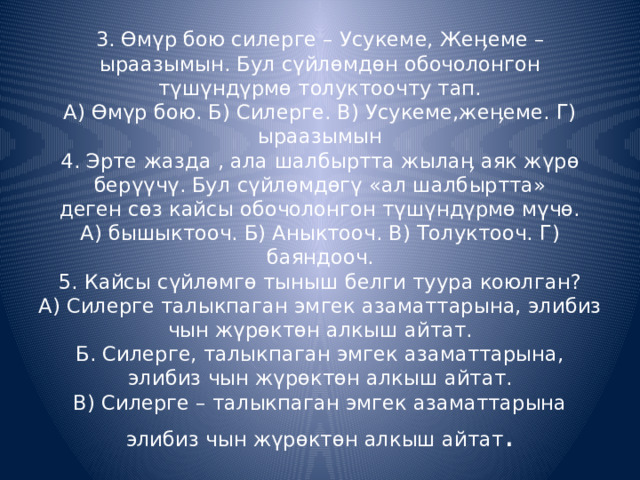 3. Өмүр бою силерге – Усукеме, Жеӊеме – ыраазымын. Бул сүйлөмдөн обочолонгон түшүндүрмө толуктоочту тап.  А) Өмүр бою. Б) Силерге. В) Усукеме,жеӊеме. Г) ыраазымын  4. Эрте жазда , ала шалбыртта жылаӊ аяк жүрө берүүчү. Бул сүйлөмдөгү «ал шалбыртта»  деген сөз кайсы обочолонгон түшүндүрмө мүчө.  А) бышыктооч. Б) Аныктооч. В) Толуктооч. Г) баяндооч.  5. Кайсы сүйлөмгө тыныш белги туура коюлган?  А) Силерге талыкпаган эмгек азаматтарына, элибиз чын жүрөктөн алкыш айтат.  Б. Силерге, талыкпаган эмгек азаматтарына, элибиз чын жүрөктөн алкыш айтат.  В) Силерге – талыкпаган эмгек азаматтарына элибиз чын жүрөктөн алкыш айтат . 