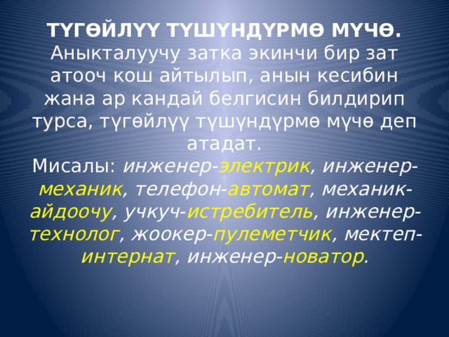 ТҮГӨЙЛҮҮ ТҮШҮНДҮРМӨ МҮЧӨ.  Аныкталуучу затка экинчи бир зат атооч кош айтылып, анын кесибин жана ар кандай белгисин билдирип турса, түгөйлүү түшүндүрмө мүчө деп атадат.  Мисалы:  инженер- электрик , инженер- механик , телефон- автомат , механик- айдоочу , учкуч- истребитель , инженер- технолог , жоокер- пулеметчик , мектеп- интернат , инженер- новатор .      