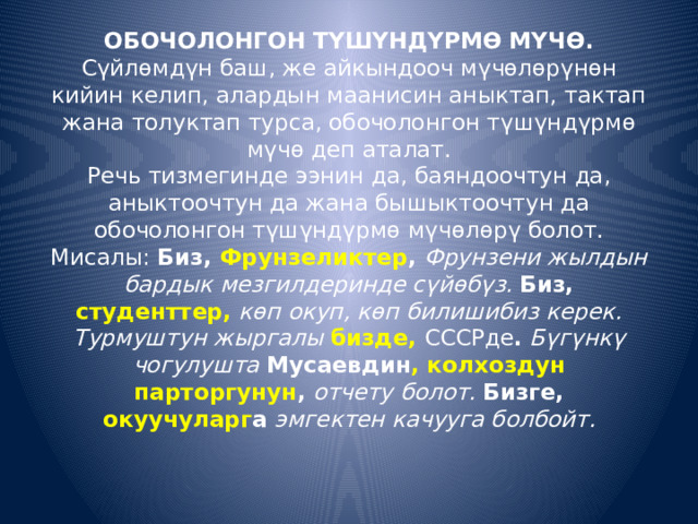 ОБОЧОЛОНГОН ТҮШҮНДҮРМӨ МҮЧӨ.  Сүйлөмдүн баш, же айкындооч мүчөлөрүнөн кийин келип, алардын маанисин аныктап, тактап жана толуктап турса, обочолонгон түшүндүрмө мүчө деп аталат.  Речь тизмегинде ээнин да, баяндоочтун да, аныктоочтун да жана бышыктоочтун да обочолонгон түшүндүрмө мүчөлөрү болот.  Мисалы:  Биз, Фрунзеликтер ,  Фрунзени жылдын бардык мезгилдеринде сүйөбүз.  Биз, студенттер,  көп окуп, көп билишибиз керек. Турмуштун жыргалы  бизде,  СССРде .  Бүгүнкү чогулушта  Мусаевдин , колхоздун парторгунун ,  отчету болот.  Бизге, окуучуларг а  эмгектен качууга болбойт.   