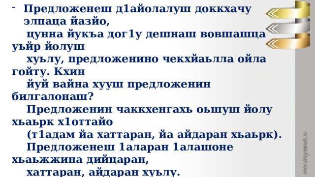 Предложенеш д1айолалуш доккхачу элпаца йазйо,  цунна йукъа дог1у дешнаш вовшашца уьйр йолуш  хуьлу, предложенино чекхйаьлла ойла гойту. Кхин  йуй вайна хууш предложенин билгалонаш?  Предложенин чаккхенгахь оьшуш йолу хьаьрк х1оттайо  (т1адам йа хаттаран, йа айдаран хьаьрк).  Предложенеш 1аларан 1алашоне хьаьжжина дийцаран,  хаттаран, айдаран хуьлу. - Ирс, ахь х1ун до? Стенга доьду? Беркат долчу доьзале! Барт, ахь х1ун до? Стенга боьду? Ирс хиллачу доьзале.  (Сулейманов А. ) - Д1айазйе шайн тетрадаш т1е и байт. 