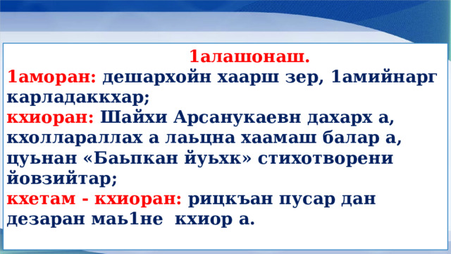  1алашонаш. 1аморан:  дешархойн хаарш зер, 1амийнарг карладаккхар; кхиоран: Шайхи Арсанукаевн дахарх а, кхоллараллах а лаьцна хаамаш балар а, цуьнан «Баьпкан йуьхк» стихотворени йовзийтар; кхетам - кхиоран: рицкъан пусар дан дезаран маь1не кхиор а.  