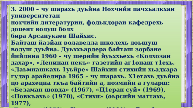 3. 2000 – чу шарахь дуьйна Нохчийн пачхьалкхан университетан нохчийн литературин, фольклоран кафедрехь доцент волуш болх бира Арсанукаев Шайхис. Байташ йазйан волавелла школехь доьшуш волуш дуьйна. Дуьххьарлера байташ зорбане йийлина 1960 – чу шерийн йуьххьехь «Колхозан дахар», «Ленинан некъ» газетийн аг1онаш т1ехь. «Лаьмнашкахь 1уьйре» Шайхин стихийн хьалхара гулар арайелира 1965 – чу шарахь. Х1етахь дуьйна цо арахецна ткъа байтийн а, поэмийн а гуларш: «Безаман шовда» (1967), «Ц1еран суй» (1969), «Новкъахь» (1970), «Стихи» (оьрсийн маттахь, 1977), «Тешам» (1979), «Керла де» (1980), «Голубые вершины» (оьрсийн маттахь, 1981), «Ушармин Ших» (1982), «Роща любви» (оьрсийн маттахь, 1988), «Лаьмнийн иллеш» (1991). 