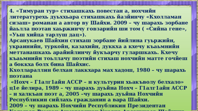 4. «Тимуран тур» стихашкахь повестан а, нохчийн литературехь дуьххьара стихашкахь йазйинчу «Кхолламан сизаш» романан а автор ву Шайхи. 2009 – чу шарахь зорбане йаьлла поэтан хаьржинчу говзарийн ши том ( «Сийна гене», «Уьш хийца тарлуш дац»). Арсанукаев Шайхин стихаш зорбане йийлина гуьржийн, украинийн, туркойн, казахийн, дуккха а кхечу къаьмнийн меттанашкахь арайийлинчу йукъарчу гуларшкахь. Кхечу къаьмнийн тоьллачу поэтийн стихаш нохчийн матте гочйеш а боккха болх бина Шайхис. Кхоллараллин белхан лаккхара мах хадош, 1980 – чу шарахь поэтана  «Нохч – Г1алг1айн АССР – н культурин хьакъволу белхало» ц1е йелира, 1989 – чу шарахь дуьйна Нохч – Г1алг1айн АССР – н халкъан поэт а, 2005 –чу шарахь дуьйна Нохчийн Республикин сийлахь гражданин а вара Шайхи. 2009 – чу шарахь Нохчийн Республикин Президентан Кадыров Рамзан Ахматовичан Указца Арсанукаев Шайхина совг1ат до «Нохчийн республикина хьалха хьуьнарш гайтарна» мидалца.  