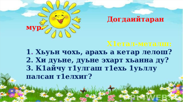  Догдаийтаран мур.   Х1етал-металш: 1 . Хьуьн чохь, арахь а кетар лелош? 2. Хи дуьне, дуьне эхарт хьанна ду? 3. К1айчу т1улгаш т1ехь 1уьллу палсан т1елхиг?   