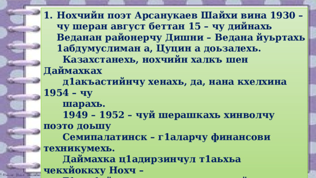 Нохчийн поэт Арсанукаев Шайхи вина 1930 – чу шеран август беттан 15 – чу дийнахь Веданан районерчу Дишни – Ведана йуьртахь 1абдумуслиман а, Цуцин а доьзалехь.  Казахстанехь, нохчийн халкъ шен Даймахках  д1акъастийнчу хенахь, да, нана кхелхина 1954 – чу  шарахь.  1949 – 1952 – чуй шерашкахь хинволчу поэто доьшу  Семипалатинск – г1аларчу финансови техникумехь.  Даймахка ц1адирзинчул т1аьхьа чекхйоккху Нохч –  Г1алг1айн пачхьалкхан хьехархойн институтан  филологин факультет (цул хьалха ша заочно доьшуш  хилла Москвара финансови институт д1а а тосий).  1952 – 1958 – чуй шерашкахь Казахстанехь финансови  органашкахь белхаш бо. 