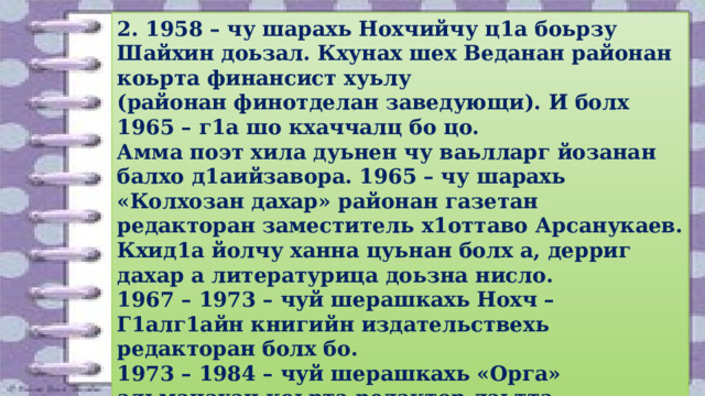 2. 1958 – чу шарахь Нохчийчу ц1а боьрзу Шайхин доьзал. Кхунах шех Веданан районан коьрта финансист хуьлу (районан финотделан заведующи). И болх 1965 – г1а шо кхаччалц бо цо. Амма поэт хила дуьнен чу ваьлларг йозанан балхо д1аийзавора. 1965 – чу шарахь «Колхозан дахар» районан газетан редакторан заместитель х1оттаво Арсанукаев. Кхид1а йолчу ханна цуьнан болх а, дерриг дахар а литературица доьзна нисло. 1967 – 1973 – чуй шерашкахь Нохч – Г1алг1айн книгийн издательствехь редакторан болх бо. 1973 – 1984 – чуй шерашкахь «Орга» альманахан коьрта редактор лаьтта (Мамакаев Мохьмадал т1аьхьа). 1986 – 1997 – чуй шерашкахь Нохч – Г1алг1айн йаздархойн Союзан правленин председатель волуш къахьоьгу. 