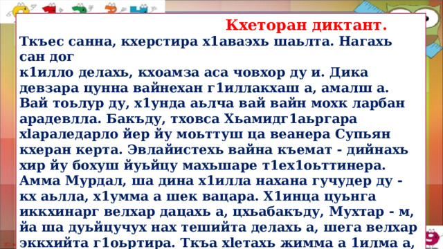  Кхеторан диктант. Ткъес санна, кхерстира х1аваэхь шаьлта. Нагахь сан дог к1илло делахь, кхоамза аса човхор ду и. Дика девзара цунна вайнехан г1иллакхаш а, амалш а. Вай тоьлур ду, х1унда аьлча вай вайн мохк ларбан арадевлла. Бакъду, тховса Хьамидг1аьргара xlapaледарло йер йу моьттуш ца веанера Супьян кхеран керта. Эвлайистехь вайна къемат - дийнахь хир йу бохуш йуьйцу махьшаре т1ех1оьттинера. Амма Мурдал, ша дина х1илла нахана гучудер ду - кх аьлла, х1умма а шек вацара. Х1инца цуьнга иккхинарг велхар дацахь а, цхьабакъду, Мухтар - м, йа ша дуьйцучух нах тешийта делахь а, шега велхар эккхийта г1оьртира. Ткъа xleтахь жимма а 1илма а, дин а долу стаг т1епаза войуш вара. Барта билгалйаха хуттургаш. Йийца, муьлхачу тайпана йу уьш.  