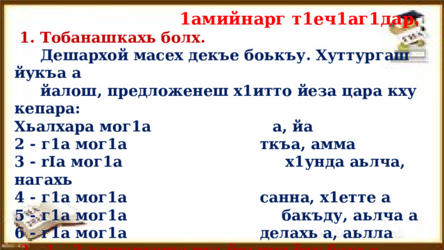  1амийнарг т1еч1аг1дар.  1. Тобанашкахь болх.  Дешархой масех декъе боькъу. Хуттургаш йукъа а  йалош, предложе­неш х1итто йеза цара кху кепара: Хьалхара мог1а  а, йа 2 - г1а мог1а  ткъа, амма 3 - rIa мог1а  х1унда аьлча, нагахь 4 - г1а мог1а  санна, х1етте а 5 - г1а мог1а бакъду, аьлча а 6 - г1а мог1а  делахь а, аьлла  2. 1 - 2 дешархочуьнга йоьшуьйту бакъо. 