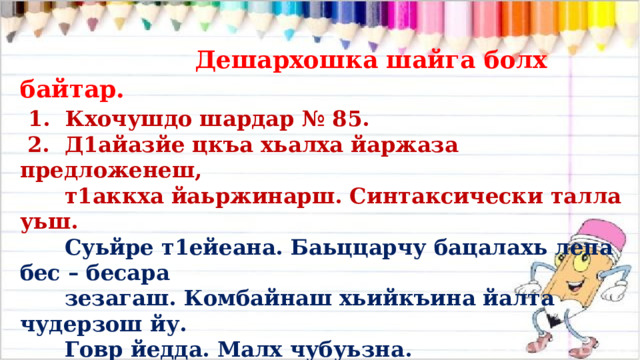  Дешархошка шайга болх байтар.  1. Кхочушдо шардар № 85.  2. Д1айазйе цкъа хьалха йаржаза предложенеш,  т1аккха йаьржинарш. Синтаксически талла уьш.  Суьйре т1ейеана. Баьццарчу бацалахь лепа бес – бесара  зезагаш. Комбайнаш хьийкъина йалта чудерзош йу.  Говр йедда. Малх чубуьзна.  3. Легаде: бес – бесара зезагаш.   