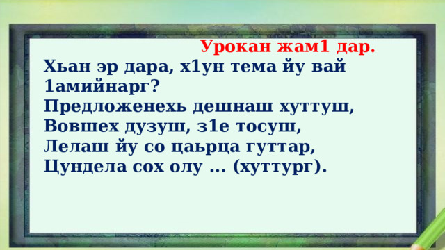  Урокан жам1 дар. Хьан эр дара, х1ун тема йу вай 1амийнарг? Предложенехь дешнаш хуттуш, Вовшех дузуш, з1е тосуш, Лелаш йу со цаьрца гуттар, Цундела сох олу ... (хуттург). 