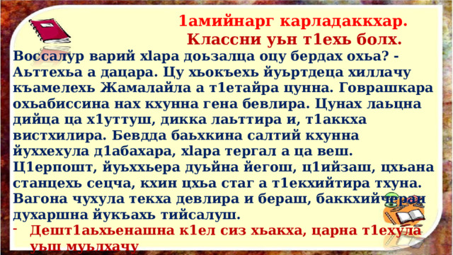  1амийнарг карладаккхар.  Классни уьн т1ехь болх. Воссалур варий xlapa доьзалца оцу бердах охьа? - Аьттехьа а дацара. Цу хьокъехь йуьртдеца хиллачу къамелехь Жамалайла а т1етайра цунна. Говрашкара охьабиссина нах кхунна гена бевлира. Цунах лаьцна дийца ца х1уттуш, дикка лаьттира и, т1аккха вистхилира. Бевдда баьхкина салтий кхунна йуххехула д1абахара, xlapa тергал а ца веш. Ц1ерпошт, йуьххьера дуьйна йегош, ц1ийзаш, цхьана станцехь сецча, кхин цхьа стаг а т1екхийтира тхуна. Вагона чухула текха девлира и бераш, баккхийчеран духаршна йукъахь тийсалуш. Дешт1аьхьенашна к1ел сиз хьакха, царна т1ехула уьш муьлхачу  къа­мелан дакъойх кхоллайелла, йазде. 