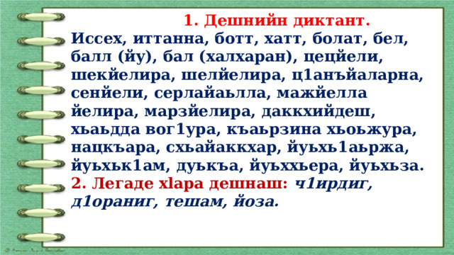  1. Дешнийн диктант. Иссех, иттанна, ботт, хатт, болат, бел, балл (йу), бал (халхаран), цецйели, шекйелира, шелйелира, ц1анъйаларна, сенйели, серлайаьлла, мажйелла йелира, марзйелира, даккхийдеш, хьаьдда вог1ура, къаьрзина хьоьжура, нацкъара, схьайаккхар, йуьхь1аьржа, йуьхьк1ам, дуькъа, йуьх­хьера, йуьхьза. 2. Легаде xlapa дешнаш: ч1ирдиг, д1ораниг, те­шам, йоза. 