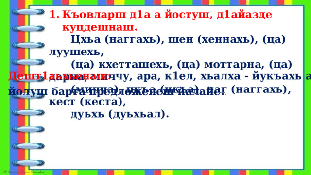 Къовларш д1а а йостуш, д1айазде куцдешнаш.  Цхьа (наггахь), шен (хеннахь), (ца) луушехь,  (ца) кхетташехь, (ца) моттарна, (ца) дарна, мич  (мичча), цкъа (цкъа), наг (наггахь), кест (кеста),  дуьхь (дуьхьал). 2. Дешт1аьхьенаш: чу, ара, к1ел, хьалха - йукъахь а     йолуш барта предложенеш йалайе . , 