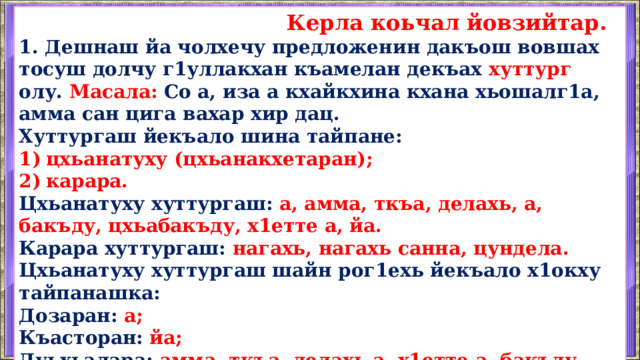  Керла коьчал йовзийтар. 1. Дешнаш йа чолхечу предложенин дакъош вовшах тосуш долчу г1уллакхан къамелан декъах хуттург олу. Масала: Со а, иза а кхайкхина кхана хьошалг1а, амма сан цига вахар хир дац. Хуттургаш йекъало шина тайпане: цхьанатуху (цхьанакхетаран); карара. Цхьанатуху хуттургаш: а, амма, ткъа, делахь, а, бакъду, цхьабакъду, х1етте а, йа. Карара хуттургаш: нагахь, нагахь санна, цундела. Цхьанатуху хуттургаш шайн рог1ехь йекъало х1окху тайпанашка: Дозаран: а; Къасторан: йа; Дуьхьалара: амма, ткъа, делахь а, х1етте а, бакъду, цхьабакъду.  