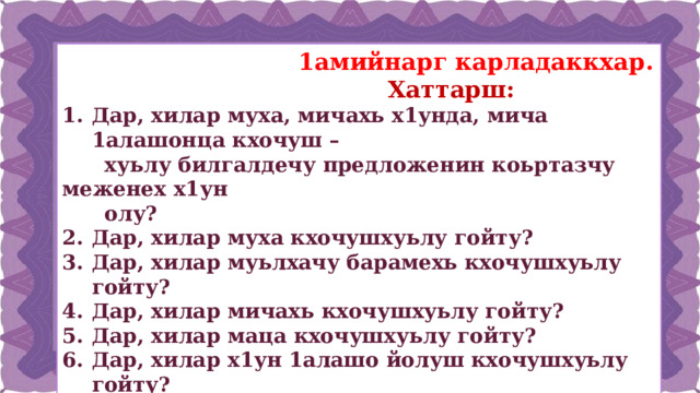  1амийнарг карладаккхар.  Хаттарш: Дар, хилар муха, мичахь х1унда, мича 1алашонца кхочуш –  хуьлу билгалдечу предложенин коьртазчу меженех х1ун  олу? Дар, хилар муха кхочушхуьлу гойту? Дар, хилар муьлхачу барамехь кхочушхуьлу гойту? Дар, хилар мичахь кхочушхуьлу гойту? Дар, хилар маца кхочушхуьлу гойту? Дар, хилар х1ун 1алашо йолуш кхочушхуьлу гойту? Дар, хилар муьлхачу бахьаница кхочушхуьлу гойту?  