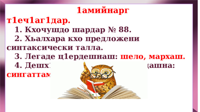  1амийнарг т1еч1аг1дар.  1.  Кхочушдо шардар № 88.  2. Хьалхара кхо предложени синтаксически талла.  3. Легаде ц1ердешнаш: шело, мархаш.  4. Дешх1оттаман къастам бе дашна: сингаттаме.       