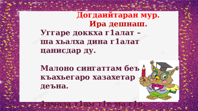  Догдаийтаран мур.  Ира дешнаш. Уггаре доккха г1алат – ша хьалха дина г1алат цанисдар ду.  Малоно сингаттам беъна – къахьегаро хазахетар деъна.  1амаза т1ам т1е ма г1о, меца балха а ма г1о.   