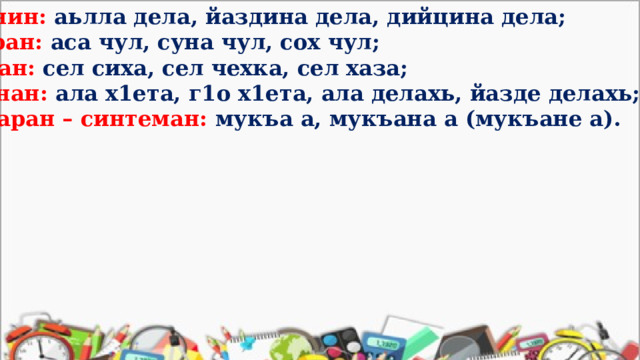 бахьанин: аьлла дела, йаздина дела, дийцина дела; дустаран: аса чул, суна чул, сох чул; бараман: сел сиха, сел чехка, сел хаза; пурбанан: ала х1ета, г1о х1ета, ала делахь, йазде делахь; тоамбаран – синтеман: мукъа а, мукъана а (мукъане а).  