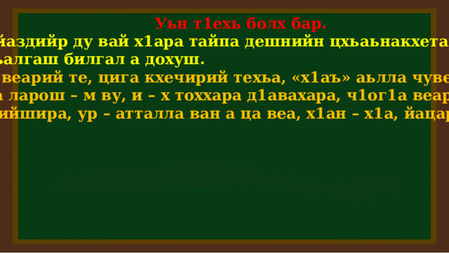  Уьн т1ехь болх бар.  Д1айаздийр ду вай х1ара тайпа дешнийн цхьаьнакхетарш,  дакъалгаш билгал а дохуш.  Ц1а веарий те, цига кхечирий техьа, «х1аъ» аьлла чувеара,  дика ларош – м ву, и – х тоххара д1авахара, ч1ог1а веар – кх,  ца дийшира, ур – атталла ван а ца веа, х1ан – х1а, йацара.   