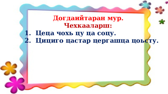  Догдаийтаран мур.  Чехкааларш:  1. Цеца чохь цу ца соцу.  2. Цициго цастар цергашца цоьсту.  