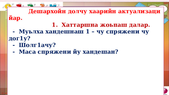  Дешархойн долчу хаарийн актуализаци йар.  1. Хаттаршна жоьпаш далар.  - Муьлха хандешнаш 1 – чу спряжени чу дог1у?  - Шолг1ачу?  - Маса спряжени йу хандешан?        