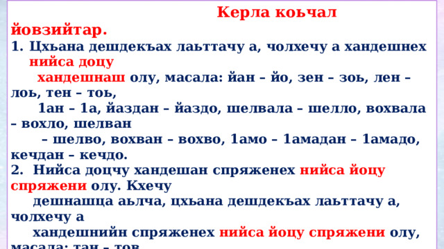  Керла коьчал йовзийтар. Цхьана дешдекъах лаьттачу а, чолхечу а хандешнех нийса доцу  хандешнаш олу, масала: йан – йо, зен – зоь, лен – лоь, тен – тоь,  1ан – 1а, йаздан – йаздо, шелвала – шелло, вохвала – вохло, шелван – шелво, вохван – вохво, 1амо – 1амадан – 1амадо, кечдан – кечдо. 2. Нийса доцчу хандешан спряженех нийса йоцу спряжени олу. Кхечу  дешнашца аьлча, цхьана дешдекъах лаьттачу а, чолхечу а  хандешнийн спряженех нийса йоцу спряжени олу, масала: тан – тов,  лан – лов, тен – тоь, лен – лоь, 1ан – 1а, йаздан – йаздо, сихвала –  сихло, шелйала – шелло, мацвала – мацло, хьагйала – хагло.       