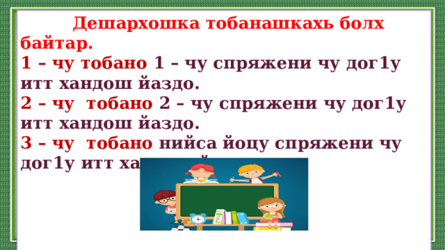  Дешархошка тобанашкахь болх байтар. 1 – чу тобано 1 – чу спряжени чу дог1у итт хандош йаздо. 2 – чу тобано 2 – чу спряжени чу дог1у итт хандош йаздо. 3 – чу тобано нийса йоцу спряжени чу дог1у итт хандош йаздо.     