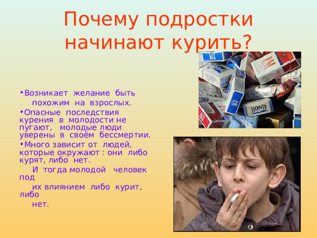 Почему подростки начинают курить? Возникает желание быть  похожим на взрослых. Опасные последствия курения в молодости не пугают, молодые люди уверены в своём бессмертии. Много зависит от людей, которые окружают : они либо курят, либо нет.  И тогда молодой человек под  их влиянием либо курит, либо  нет. 