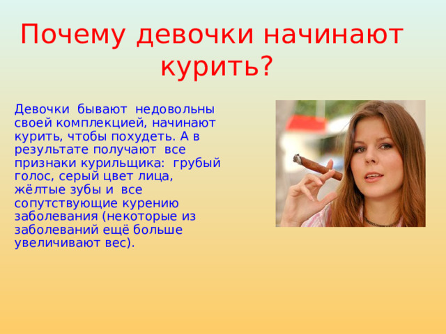 Почему девочки начинают  курить? Девочки бывают недовольны своей комплекцией, начинают курить, чтобы похудеть. А в результате получают все признаки курильщика: грубый голос, серый цвет лица, жёлтые зубы и все сопутствующие курению заболевания (некоторые из заболеваний ещё больше увеличивают вес). 