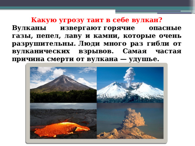 Какую угрозу таит в себе вулкан? Вулканы извергают горячие опасные газы, пепел, лаву и камни, которые очень разрушительны. Люди много раз гибли от вулканических взрывов. Самая частая причина смерти от вулкана — удушье. 
