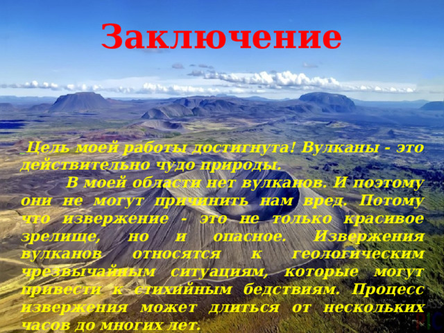 Заключение  Цель моей работы достигнута! Вулканы - это действительно чудо природы.  В моей области нет вулканов. И поэтому они не могут причинить нам вред. Потому что извержение - это не только красивое зрелище, но и опасное. Извержения вулканов относятся к геологическим чрезвычайным ситуациям, которые могут привести к стихийным бедствиям. Процесс извержения может длиться от нескольких часов до многих лет. 