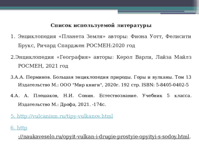 Список используемой литературы 1. Энциклопедия «Планета Земля» авторы: Фиона Уотт, Фелисити Брукс, Ричард Спарджен РОСМЕН:2020 год 2.Энциклопедия «География» авторы: Керол Варли, Лайза Майлз РОСМЕН, 2021 год 3.А.А. Перминов. Большая энциклопедия природы. Горы и вулканы. Том 13 Издательство М.: ООО 