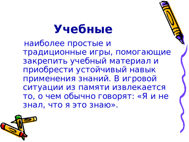 Учебные  наиболее простые и традиционные игры, помогающие закрепить учебный материал и приобрести устойчивый навык применения знаний. В игровой ситуации из памяти извлекается то, о чем обычно говорят: «Я и не знал, что я это знаю». 