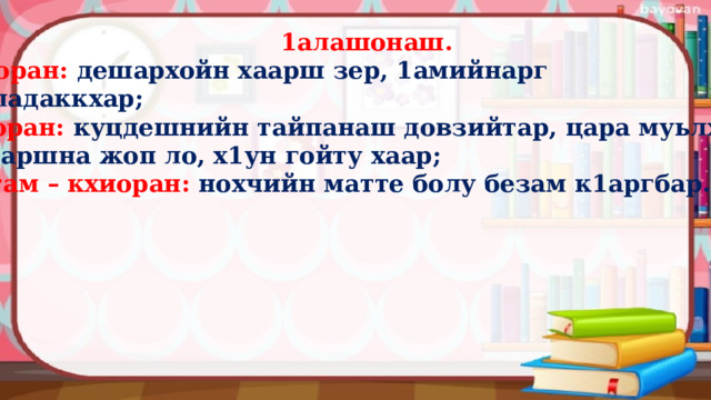  1алашонаш. 1аморан:  дешархойн хаарш зер, 1амийнарг карладаккхар; кхиоран:  куцдешнийн тайпанаш довзийтар, цара муьлхачу хаттаршна жоп ло, х1ун гойту хаар; кхетам – кхиоран: нохчийн матте болу безам к1аргбар.  