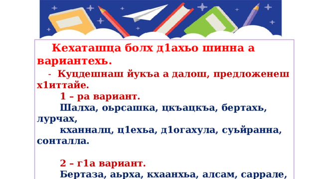  Кехаташца болх д1ахьо шинна а вариантехь.  -   Куцдешнаш йукъа а далош, предложенеш х1иттайе.  1 – ра вариант.  Шалха, оьрсашка, цкъацкъа, бертахь, лурчах,  кханналц, ц1ехьа, д1огахула, суьйранна, сонталла.   2 – г1а вариант.  Бертаза, аьрха, кхаанхьа, алсам, саррале, йуьстаха,  цхьажимма, къайлаха, цигахула, кхузахь. 