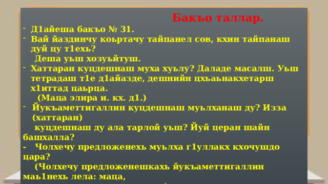  Бакъо таллар. Д1айеша бакъо № 31. Вай йаздинчу коьртачу тайпанел сов, кхин тайпанаш дуй цу т1ехь?  Деша уьш хозуьйтуш. Хаттаран куцдешнаш муха хуьлу? Даладе масалш. Уьш тетрадаш т1е д1айазде, дешнийн цхьаьнакхетарш х1иттад цаьрца.  (Маца элира и. кх. д1.) Йукъаметтигаллин куцдешнаш муьлханаш ду? Изза (хаттаран)  куцдешнаш ду ала тарлой уьш? Йуй церан шайн башхалла? - Чолхечу предложенехь муьлха г1уллакх кхочушдо цара?  (Чолхечу предложенешкахь йукъаметтигаллин маь1нехь лела: маца,  мацале, маццалц и д. кх. а.) Оьший йукъаметтигаллин куцдешнаш чолхечу предложенехь? Хьо маца 1ийнера цаьргахь? – Суна дага ца дог1у, со цигахь маца 1ийна. (Классни уьн т1ехь д1айазйойту предложенеш) Оцу предложенешкахь хаттаран куцдош муьлханиг ду? Ткъа йукъаметтигаллиниг? Церан къасторан башхаллаш йийца.     