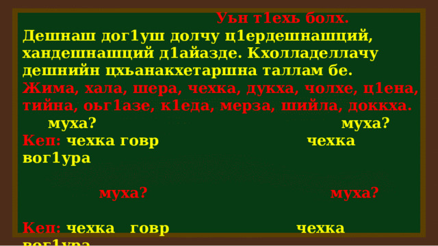  Уьн т1ехь болх. Дешнаш дог1уш долчу ц1ердешнашций, хандешнашций д1айазде. Кхолладеллачу дешнийн цхьанакхетаршна таллам бе. Жима, хала, шера, чехка, дукха, чолхе, ц1ена, тийна, оьг1азе, к1еда, мерза, шийла, доккха.  муха?  муха? Кеп:  чехка говр чехка вог1ура   муха? муха?  Кеп: чехка говр чехка вог1ура  билг. ц1ерд. куцдош хандош  