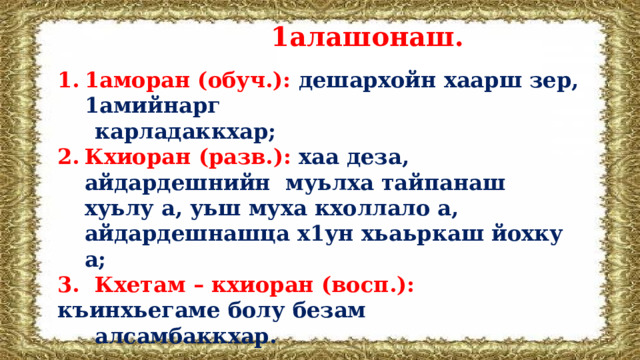  1алашонаш. 1аморан (обуч.): дешархойн хаарш зер, 1амийнарг  карладаккхар; Кхиоран (разв.):  хаа деза, айдардешнийн муьлха тайпанаш хуьлу а, уьш муха кхоллало а, айдардешнашца х1ун хьаьркаш йохку а; 3. Кхетам – кхиоран (восп.): къинхьегаме болу безам  алсамбаккхар. 