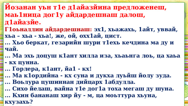 Йозанан уьн т1е д1айазйина предложенеш, маь1ница дог1у айдардешнаш далош, д1айазйе. Г1оьналлин айдардешнаш: эх1, хьажахь, 1айт, уввай, хьа – хьа - хьа!, же, ой, охх1ай, цист. ... Хьо беркат, гезарийн шури т1ехь кечдина ма ду и чай. ... Ма эхь доцуш к1ант хилла иза, хьаьнга лоь, ца хаьа - кх цунна. ... Горлера, к1ант, йа1 - кх! ... Ма к1ордийна - кх суна и дукха луьйш йолу зуда. ... Воьлура цушиннан дийцарх 1абдулла. ... Сихо йелаш, вайна т1е дог1а тоха мегаш ду шуна. ... Кхин бананаш хир йу - м, ца моьттура хьуна, кхузахь? ... К1адйелла со, д1аэца соьгара xlapa т1оьрмиг, - шен гира мохь  охьабиллира йоккхачу стага. ... Д1адала цигара аьлла, йуучунна т1екхевдина цициг човхийра  бабас.  