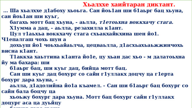  Хьалххе хаийтаран диктант.  ... Ша хьалххе д1абоху хьоьга. Сан йоь1ан ши б1аьрг бац хьуна, сан йоь1ан ши куьг,  багахь мотт бац хьуна, - аьлла, т1етоьхна воккхачу стага.  Х1умма а дац, - аьлла, резахилла к1ант.  Цул т1аьхьа воккхачу стага схьакхайкхина шен йо1. Ч1епалгаш чохь шун а  дохьуш йо1 чоьхьайаьлча, цецваьлла, д1асхьахьаьжжинчохь висна к1ант.  Т1аккха хаьттина к1анта йо1е, цу хьан дас хьо - м далатоьхна йу ма бахара: ши  б1аьрг бац, ши куьг дац, бийца мотт бац.  Сан ши куьг дац бохург со сайн г1уллакх доцчу ца г1ерта бохург дара хьуна, -  аьлла, д1адолийна йо1а къамел. - Сан ши б1аьрг бац бохург со сайн бала боцчу ца  хьоьжу бохург дара хьуна. Мотт бац бохург сайн г1уллакх доцург аса ца дуьйцу  бохург дара хьуна.  Ма хьекъал долуш йу xlapa йо1 аьлла, и т1аьхьа а х1оттийна ц1а вах­на к1ант.  (Нохчийн фольклор.)  -  Интонацица д1айеша текст.  - Муха йу цуьнан коьрта ойла? Билгалдаккха текстан хат1 (стиль).  - Шайн дешнашца схьайийца текст.  -  5 - чу предложенина морфологически къастам бе.  - Хуттургийн, дакъалгийн, дешт1аьхьенийн нийсайаздаран бакъонаш йийца.  