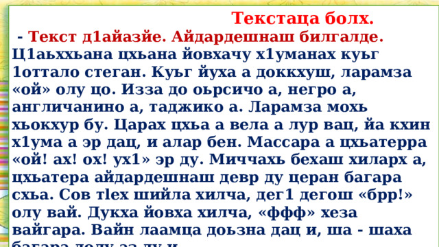  Текстаца болх.  - Текст д1айазйе. Айдардешнаш билгалде. Ц1аьххьана цхьана йовхачу х1уманах куьг 1оттало стеган. Куьг йуха а доккхуш, ларамза «ой» олу цо. Изза до оьрсичо а, негро а, англичанино а, таджико а. Ларамза мохь хьокхур бу. Царах цхьа а вела а лур вац, йа кхин х1ума а эр дац, и алар бен. Массара а цхьатерра «ой! ах! ох! ух1» эр ду. Миччахь бехаш хиларх а, цхьатера айдардешнаш девр ду церан багара схьа. Сов тlex шийла хилча, дег1 дегош «брр!» олу вай. Дукха йовха хилча, «ффф» хеза вайгара. Вайн лаамца доьзна дац и, ша - шаха багара долу аз ду и.   