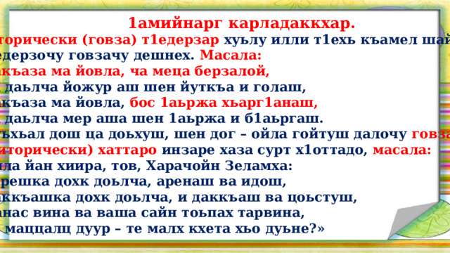  1амийнарг карладаккхар.  Риторически (говза) т1едерзар хуьлу илли т1ехь къамел шайна  т1едерзочу говзачу дешнех. Масала:  Дакъаза ма йовла, ча меца берзалой,  Са даьлча йожур аш шен йуткъа и голаш,  Дакъаза ма йовла, бос 1аьржа хьарг1анаш,  Са даьлча мер аша шен 1аьржа и б1аьргаш.  Дуьхьал дош ца доьхуш, шен дог – ойла гойтуш далочу говзачу  (риторически) хаттаро инзаре хаза сурт х1оттадо, масала:  Ойла йан хиира, тов, Харачойн Зеламха:  «Арешка дохк доьлча, аренаш ва идош,  Даккъашка дохк доьлча, и даккъаш ва цоьстуш,  Нанас вина ва ваша сайн тоьпах тарвина,  Ас маццалц дуур – те малх кхета хьо дуьне?»   